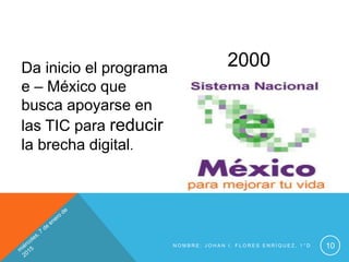 N O M B R E : J O H A N I . F L O R E S E N R Í Q U E Z , 1 ° D 10
Da inicio el programa
e – México que
busca apoyarse en
las TIC para reducir
la brecha digital.
2000
 