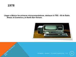1978
Llegan a México las primeras microcomputadoras, destacan la TRS – 80 de Radio
Shack, la Cromenco y la North Star Horizon.
N O M B R E : J O H A N I . F L O R E S E N R Í Q U E Z , 1 ° D 6
 