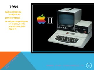 1984
Apple de México
inaugura su
primera fabrica
de microcomputadoras
en el país, con la
producción de la
Apple II.
N O M B R E : J O H A N I . F L O R E S E N R Í Q U E Z , 1 ° D 8
 