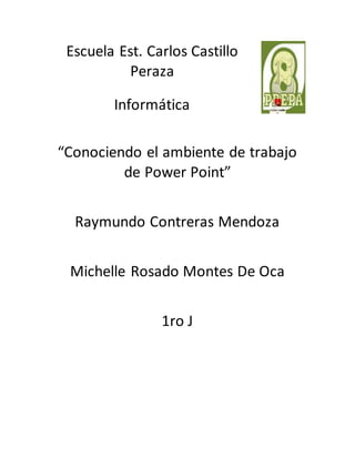 Escuela Est. Carlos Castillo
Peraza
Informática
“Conociendo el ambiente de trabajo
de Power Point”
Raymundo Contreras Mendoza
Michelle Rosado Montes De Oca
1ro J
 