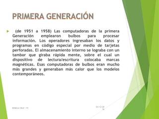  (de 1951 a 1958) Las computadoras de la primera
Generación emplearon bulbos para procesar
información. Los operadores ingresaban los datos y
programas en código especial por medio de tarjetas
perforadas. El almacenamiento interno se lograba con un
tambor que giraba rápida mente, sobre el cual un
dispositivo de lectura/escritura colocaba marcas
magnéticas. Esas computadoras de bulbos eran mucho
más grandes y generaban más calor que los modelos
contemporáneos.
03/12/20
16
REBECA CRUZ 1ºE
 