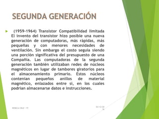  (1959-1964) Transistor Compatibilidad limitada
El invento del transistor hizo posible una nueva
generación de computadoras, más rápidas, más
pequeñas y con menores necesidades de
ventilación. Sin embargo el costo seguía siendo
una porción significativa del presupuesto de una
Compañía. Las computadoras de la segunda
generación también utilizaban redes de núcleos
magnéticos en lugar de tambores giratorios para
el almacenamiento primario. Estos núcleos
contenían pequeños anillos de material
magnético, enlazados entre sí, en los cuales
podrían almacenarse datos e instrucciones.
03/12/20
16
REBECA CRUZ 1ºE
 