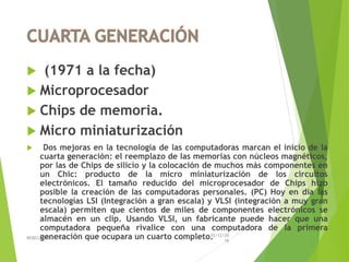  (1971 a la fecha)
 Microprocesador
 Chips de memoria.
 Micro miniaturización
 Dos mejoras en la tecnología de las computadoras marcan el inicio de la
cuarta generación: el reemplazo de las memorias con núcleos magnéticos,
por las de Chips de silicio y la colocación de muchos más componentes en
un Chic: producto de la micro miniaturización de los circuitos
electrónicos. El tamaño reducido del microprocesador de Chips hizo
posible la creación de las computadoras personales. (PC) Hoy en día las
tecnologías LSI (Integración a gran escala) y VLSI (integración a muy gran
escala) permiten que cientos de miles de componentes electrónicos se
almacén en un clip. Usando VLSI, un fabricante puede hacer que una
computadora pequeña rivalice con una computadora de la primera
generación que ocupara un cuarto completo.03/12/20
16
REBECA CRUZ 1ºE
 