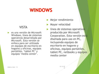 VISTA
 es una versión de Microsoft
Windows, línea de sistemas
operativos desarrollada por
Microsoft. Esta versión se
enfoca para ser utilizada
en equipos de escritorio en
hogares y oficinas, equipos
portátiles, "tablet PC" y
equipos "media center".
 Mejor rendimiento
 Mayor velocidad
 línea de sistemas operativos
producida por Microsoft
Corporation. Esta versión está
diseñada para uso en PC,
incluyendo equipos de
escritorio en hogares y
oficinas, equipos portátiles,
tablet PC, netbooks y equipos
media center
03/12/20
16
REBECA CRUZ 1ºE
 