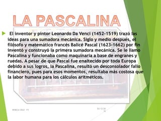  El inventor y pintor Leonardo Da Vencí (1452-1519) trazó las
ideas para una sumadora mecánica. Siglo y medio después, el
filósofo y matemático francés Balicé Pascal (1623-1662) por fin
inventó y construyó la primera sumadora mecánica. Se le llamo
Pascalina y funcionaba como maquinaria a base de engranes y
ruedas. A pesar de que Pascal fue enaltecido por toda Europa
debido a sus logros, la Pascalina, resultó un desconsolador fallo
financiero, pues para esos momentos, resultaba más costosa que
la labor humana para los cálculos aritméticos.
03/12/20
16
REBECA CRUZ 1ºE
 