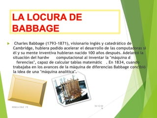  Charles Babbage (1793-1871), visionario inglés y catedrático de
Cambridge, hubiera podido acelerar el desarrollo de las computadoras si
él y su mente inventiva hubieran nacido 100 años después. Adelantó la
situación del hardware computacional al inventar la "máquina de
diferencias", capaz de calcular tablas matemáticas. En 1834, cuando
trabajaba en los avances de la máquina de diferencias Babbage concibió
la idea de una "máquina analítica".
03/12/20
16
REBECA CRUZ 1ºE
 
