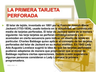  El telar de tejido, inventado en 1801 por el Francés Joseph-Marie
Jackard (1753-1834), usado todavía en la actualidad, se controla por
medio de tarjetas perforadas. El telar de Jackard opera de la manera
siguiente: las tarje tarjetas se perforan estratégicamente y se
acomodan en cierta secuencia para indicar un diseño de tejido en
particular. Charles Babbage quiso aplicar el concepto de las tarjetas
perforadas del telar de Jackard en su motor analítico. En 1843 Lady
Ada Augusta Lovelace sugirió la idea de que las tarjetas perforadas
pudieran adaptarse de manera que propiciaran que el motor de
Babbage repitiera ciertas operaciones. Debido a esta sugerencia
algunas personas consideran a Lady Lovelace la primera
programadora.
03/12/20
16
REBECA CRUZ 1ºE
 
