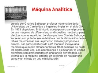 creada por Charles Babbage, profesor matemático de la
Universidad de Cambridge e Ingeniero Ingles en el siglo XIX.
En 1823 el gobierno Británico lo apoyo para crear el proyecto
de una máquina de diferencias, un dispositivo mecánico para
efectuar sumas repetidas. La idea que tuvo Charles Babbage
sobre un computador nació debido a que la elaboración de las
tablas matemáticas era un proceso tedioso y propenso a
errores. Las características de está maquina incluye una
memoría que puede almacenar hasta 1000 números de hasta
50 dígitos cada uno. Las operaciones a ejecutar por la unidad
aritmética son almacenados en una tarjeta perforadora. Se
estima que la maquina tardaría un segundo en realizar una
suma y un minuto en una multiplicación
03/12/20
16
REBECA CRUZ 1ºE
 