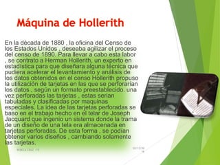 En la década de 1880 , la oficina del Censo de
los Estados Unidos , deseaba agilizar el proceso
del censo de 1890. Para llevar a cabo esta labor
, se contrato a Herman Hollerith, un experto en
estadística para que diseñara alguna técnica que
pudiera acelerar el levantamiento y análisis de
los datos obtenidos en el censo Hollerith propuso
la utilización de tarjetas en las que se perforarían
los datos , según un formato preestablecido. una
vez perforadas las tarjetas , estas serian
tabuladas y clasificadas por maquinas
especiales. La idea de las tarjetas perforadas se
baso en el trabajo hecho en el telar de Joseph
Jacquard que ingenio un sistema donde la trama
de un diseño de una tela era almacenada en
tarjetas perforadas. De esta forma , se podían
obtener varios diseños , cambiando solamente
las tarjetas.
03/12/20
16
REBECA CRUZ 1ºE
 