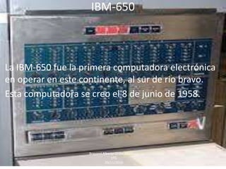 IBM-650
La IBM-650 fue la primera computadora electrónica
en operar en este continente, al sur de rio bravo.
Esta computadora se creo el 8 de junio de 1958.
Brayand Alberto Ordaz Martínez
1ºG
29/11/2016
 
