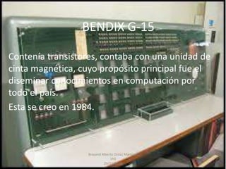 BENDIX G-15
Contenía transistores, contaba con una unidad de
cinta magnética, cuyo propósito principal fue el
diseminar conocimientos en computación por
todo el país.
Esta se creo en 1984.
Brayand Alberto Ordaz Martínez
1ºG
29/11/2016
 