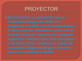 Básicamente, un proyector es un
dispositivo capaz de emitir las
imágenes creadas con la computadora,
al igual que los monitores, pero con la
ventaja de poder hacerlo en cualquier
superficie, siempre que esta sea plana
y de color claro. También es capaz de
proyectar imágenes de gran tamaño
con una excelente calidad
 