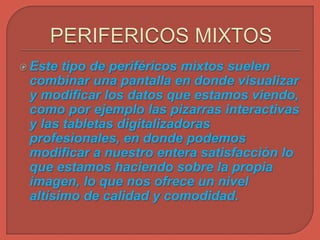  Este tipo de periféricos mixtos suelen
combinar una pantalla en donde visualizar
y modificar los datos que estamos viendo,
como por ejemplo las pizarras interactivas
y las tabletas digitalizadoras
profesionales, en donde podemos
modificar a nuestro entera satisfacción lo
que estamos haciendo sobre la propia
imagen, lo que nos ofrece un nivel
altísimo de calidad y comodidad.
 