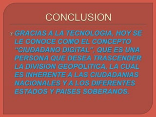 GRACIAS A LA TECNOLOGIA, HOY SE
LE CONOCE COMO EL CONCEPTO
“CIUDADANO DIGITAL”, QUE ES UNA
PERSONA QUE DESEA TRASCENDER
LA DIVISION GEOPOLITICA, LA CUAL
ES INHERENTE A LAS CIUDADANIAS
NACIONALES Y A LOS DIFERENTES
ESTADOS Y PAISES SOBERANOS.
 