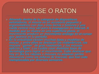  Alineado dentro de la categoría de dispositivos
señaladores, el mouse es un accesorio pequeño y
ergonométrico con dos o tres teclas o botones y una
rueda central muy útil para la navegación en Internet. A
medida que se mueve en una superficie plana, el
movimiento produce un movimiento análogo en el cursor
que aparece en la pantalla.
 En la actualidad existen muchos tipos y modelos de
mouse, y entre ellos se destacan los inalámbricos, los
mouses “gamer” de gran resolución, y los mouses
ópticos y láser, Los cuales usan distintos tipos de
tecnología para lograr el movimiento. Cabe destacar que
hoy en día los ratones o mouses no emplean partes
mecánicas como las esferas de tracción, que han sido
reemplazadas por diversos sensores.
 