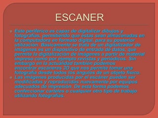  Este periférico es capaz de digitalizar dibujos y
fotografías, permitiendo que estas sean almacenadas en
la computadora en formato digital, para su posterior
utilización. Básicamente se trata de un digitalizador de
imágenes es un dispositivo de entrada de datos, que
permite la digitalización de imágenes a partir de material
impreso como por ejemplo revistas y periódicos. Sin
embargo en la actualidad también podemos
encontrar escáneres 3D que nos permite tomar una
fotografía desde todos los ángulos de un objeto físico.
 Las imágenes producidas por el escáner pueden ser
modificadas y reproducidas nuevamente por equipos
adecuados de impresión. De esta forma podemos
confeccionar carteles o cualquier otro tipo de trabajo
utilizando fotografías.
 