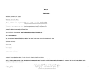 ADA #1
Instrucciones:
Modalidad: individual o en equipo
Revisa los siguientes videos:
120 seg de historia de las computadoras: https://www.youtube.com/watch?v=XoNQsbdZR6E
Evolución de las computadoras y las tic: https://www.youtube.com/watch?v=7eOKcLnm0Xo
Repasa la siguiente presentación en PowerPoint:
Generaciones de computadoras: https://www.youtube.com/watch?v=a8Q2xpI7hbs
Lee el siguiente artículo:
Del artículo Historia de la computadora en México: http://www.revista.unam.mx/vol.9/num9/art63/int63-1.htm
Revisa las secciones:
Introducción
Primeros años
computadoras mexicanas.
Realiza un cuadro que describa los grandes momentos de la computación en México.
Llena la siguiente tabla con base en las fuentes proporcionadas y describe los momentos más significativos de la historia de las TIC en México de 1958 a la fecha. (La tabla puede
tener tantos renglones como necesites)
11/12/2015
Profesora: ISC. María del Rosario Raygoza
Velázquez. Informática I 1"E" La
continuidad de Informatica
2
 