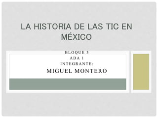 B L O Q U E 3
A D A 1
I N T E G R A N T E :
MIGUEL MONTERO
LA HISTORIA DE LAS TIC EN
MÉXICO
 