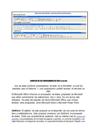 EJEMPLOS DE LOS PROCESADORES DE TEXTo y su uso
Uno de estos primeros procesadores de texto es el WordStar, el cual fue
diseñado para el Osborne 1, una computadora portátil lanzada al mercado en
1981.
El Microsoft Office Word es un procesador de textos propiedad de Microsoft
que utiliza comúnmente las extensiones .doc y .docx. Es uno de los más
utilizados. Es parte del paquete de oficina Microsoft Office, que incluye
también otros programas como Microsoft Excel o Microsoft Power Point.
AbiWord: El objetivo de este proyecto es el desarrollo de una suite de oficina
libre y multiplataforma. Este proyecto comienza con AbiWord, el procesador
de textos. Entre sus características podemos citar su interfaz (vea la captura de
pantalla), sus posibilidades de formateo de páginas y párrafos, un corrector ortográfico, una
regla interactiva, la integración de estilos, su capacidad ilimitada de Deshacer / Repetir, una
 