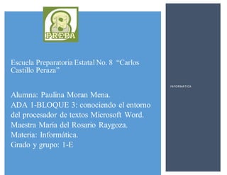 Escuela Preparatoria Estatal No. 8 “Carlos
Castillo Peraza”
Alumna: Paulina Moran Mena.
ADA 1-BLOQUE 3: conociendo el entorno
del procesador de textos Microsoft Word.
Maestra María del Rosario Raygoza.
Materia: Informática.
Grado y grupo: 1-E
INFORMATICA
 