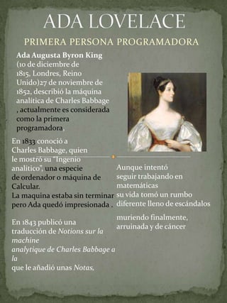 ADA LOVELACE <br />PRIMERA PERSONA PROGRAMADORA<br />Ada Augusta Byron King (10 de diciembre de 1815, Londres, Reino Unido...