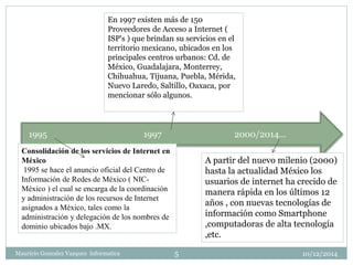 En 1997 existen más de 150 
Proveedores de Acceso a Internet ( 
ISP's ) que brindan su servicios en el 
territorio mexicano, ubicados en los 
principales centros urbanos: Cd. de 
México, Guadalajara, Monterrey, 
Chihuahua, Tijuana, Puebla, Mérida, 
Nuevo Laredo, Saltillo, Oaxaca, por 
mencionar sólo algunos. 
1995 1997 2000/2014… 
Consolidación de los servicios de Internet en 
México 
1995 se hace el anuncio oficial del Centro de 
Información de Redes de México ( NIC-México 
) el cual se encarga de la coordinación 
y administración de los recursos de Internet 
asignados a México, tales como la 
administración y delegación de los nombres de 
dominio ubicados bajo .MX. 
A partir del nuevo milenio (2000) 
hasta la actualidad México los 
usuarios de internet ha crecido de 
manera rápida en los últimos 12 
años , con nuevas tecnologías de 
información como Smartphone 
,computadoras de alta tecnología 
,etc. 
5 
Mauricio Gonzalez Vazquez informatica 10/12/2014 
1 
