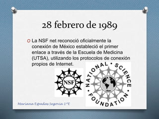 28 febrero de 1989
O La NSF net reconoció oficialmente la
conexión de México estableció el primer
enlace a través de la Escuela de Medicina
(UTSA), utilizando los protocolos de conexión
propios de Internet.
Mariana Espadas Segovia 1ºE
 