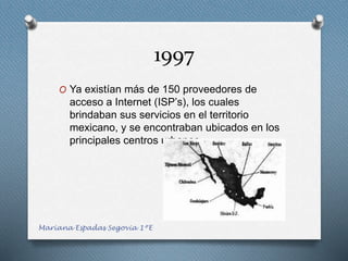 1997
O Ya existían más de 150 proveedores de
acceso a Internet (ISP’s), los cuales
brindaban sus servicios en el territorio
mexicano, y se encontraban ubicados en los
principales centros urbanos
Mariana Espadas Segovia 1ºE
 