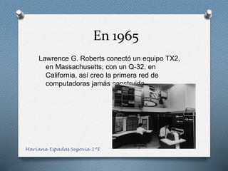 En 1965
Lawrence G. Roberts conectó un equipo TX2,
en Massachusetts, con un Q-32, en
California, así creo la primera red de
computadoras jamás construida.
Mariana Espadas Segovia 1ºE
 