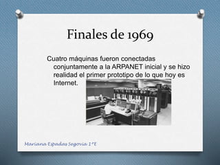 Finales de 1969
Cuatro máquinas fueron conectadas
conjuntamente a la ARPANET inicial y se hizo
realidad el primer prototipo de lo que hoy es
Internet.
Mariana Espadas Segovia 1ºE
 