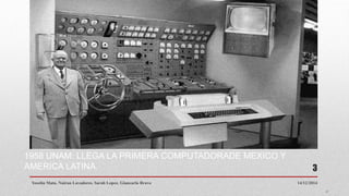 1958 UNAM: LLEGA LA PRIMERA COMPUTADORADE MEXICO Y
AMERICA LATINA.
14/12/2014Yoselin Mata. Nairan Lavadores. Sarah Lopez. Giancarlo Bravo
3
 