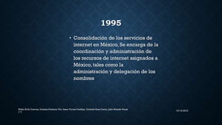 1995
• Consolidación de los servicios de
internet en México, Se encarga de la
coordinación y administración de
los recursos de internet asignados a
México, tales como la
administración y delegación de los
nombres
16/12/2015
Nidia Ávila Cuevas, Daniela Pacheco Chi, Isaac Torres Casillas, Orlando Sosa Canto, Julio Rosado Perez
1° I
 