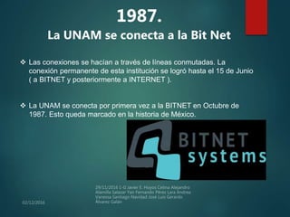 1987.
La UNAM se conecta a la Bit Net
 Las conexiones se hacían a través de líneas conmutadas. La
conexión permanente de esta institución se logró hasta el 15 de Junio
( a BITNET y posteriormente a INTERNET ).
 La UNAM se conecta por primera vez a la BITNET en Octubre de
1987. Esto queda marcado en la historia de México.
 