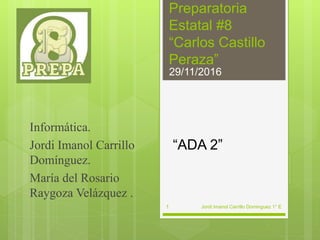 Preparatoria
Estatal #8
“Carlos Castillo
Peraza”
“ADA 2”
Informática.
Jordi Imanol Carrillo
Domínguez.
María del Rosario
Raygoza Velázquez .
Jordi Imanol Carrillo Dominguez 1° E
29/11/2016
1
 