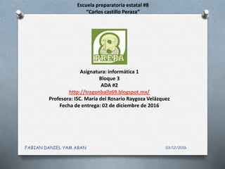 Escuela preparatoria estatal #8
“Carlos castillo Peraza”
Asignatura: informática 1
Bloque 3
ADA #2
http://tragonballz69.blogspot.mx/
Profesora: ISC. María del Rosario Raygoza Velázquez
Fecha de entrega: 02 de diciembre de 2016
03/12/2016FABIAN DANIEL YAM ABAN