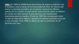 1995: En 1995 la UNAM tenía dos formas de enlace a Internet: una
a Houston y otra a través de la Universidad de Rice. En febrero del
mismo La jornada periódico de circulación nacional en México
cuenta con su versión en web siendo este el primer diario en México
en contar con este servicio lo que provoco una masificación
importante para los medios. El año de 1995 fue considerado como
“el año de Internet en México” gracias a la intensa actividad en la red
a nivel mundial. Para 1996 se daban de alta un promedio de 30
dominios por mes
 