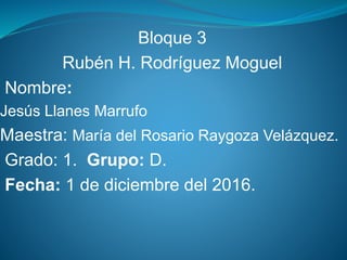 Bloque 3
Rubén H. Rodríguez Moguel
Nombre:
Jesús Llanes Marrufo
Maestra: María del Rosario Raygoza Velázquez.
Grado: 1. Grupo: D.
Fecha: 1 de diciembre del 2016.
 