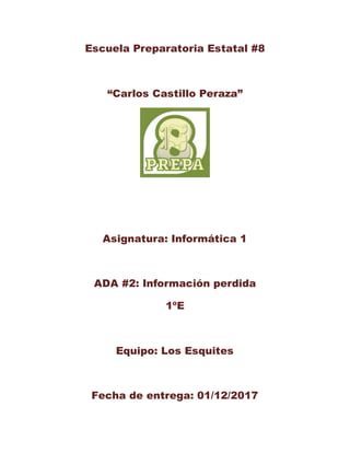 Escuela Preparatoria Estatal #8
“Carlos Castillo Peraza”
Asignatura: Informática 1
ADA #2: Información perdida
1ºE
Equipo: Los Esquites
Fecha de entrega: 01/12/2017
 