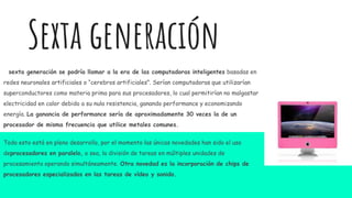 sexta generación se podría llamar a la era de las computadoras inteligentes basadas en
redes neuronales artificiales o “cerebros artificiales”. Serían computadoras que utilizarían
superconductores como materia prima para sus procesadores, lo cual permitirían no malgastar
electricidad en calor debido a su nula resistencia, ganando performance y economizando
energía. La ganancia de performance sería de aproximadamente 30 veces la de un
procesador de misma frecuencia que utilice metales comunes.
Todo esto está en pleno desarrollo, por el momento las únicas novedades han sido el uso
deprocesadores en paralelo, o sea, la división de tareas en múltiples unidades de
procesamiento operando simultáneamente. Otra novedad es la incorporación de chips de
procesadores especializados en las tareas de vídeo y sonido.
Sexta generación
 