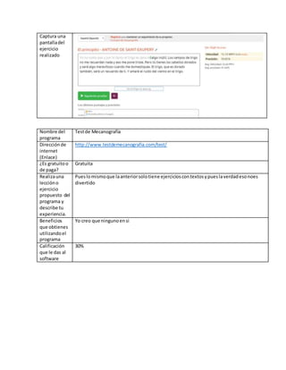 Captura una
pantalladel
ejercicio
realizado
Nombre del
programa
Testde Mecanografía
Direcciónde
internet
(Enlace)
http://www.testdemecanografia.com/test/
¿Es gratuitoo
de paga?
Gratuita
Realizauna
leccióno
ejercicio
propuesto del
programa y
describe tu
experiencia.
Pueslomismoque laanteriorsolotiene ejercicioscontextosypueslaverdadesonoes
divertido
Beneficios
que obtienes
utilizandoel
programa
Yo creo que ningunoensi
Calificación
que le das al
software
30%
 