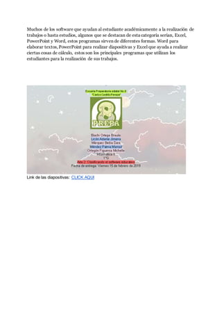 Muchos de los software que ayudan al estudiante académicamente a la realización de
trabajos o hasta estudios, algunos que se destacan de esta categoría serían, Excel,
PowerPoint y Word, estos programas sirven de diferentes formas. Word para
elaborar textos, PowerPoint para realizar diapositivas y Excel que ayuda a realizar
ciertas cosas de cálculo, estos son los principales programas que utilizan los
estudiantes para la realización de sus trabajos.
Link de las diapositivas: CLICK AQUI
 