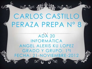 CARLOS CASTILLO
PERAZA PREPA Nº 8
          ADA 20
      INFORMÁTICA
  ANGEL ALEXIS KU LOPEZ
   GRADO Y GRUPO: 1ºI
FECHA: 21 -NOVIEMBRE -2012
 