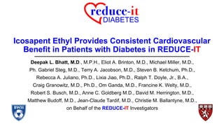 Icosapent Ethyl Provides Consistent Cardiovascular
Benefit in Patients with Diabetes in REDUCE-IT
Deepak L. Bhatt, M.D., M.P.H., Eliot A. Brinton, M.D., Michael Miller, M.D.,
Ph. Gabriel Steg, M.D., Terry A. Jacobson, M.D., Steven B. Ketchum, Ph.D.,
Rebecca A. Juliano, Ph.D., Lixia Jiao, Ph.D., Ralph T. Doyle, Jr., B.A.,
Craig Granowitz, M.D., Ph.D., Om Ganda, M.D., Francine K. Welty, M.D.,
Robert S. Busch, M.D., Anne C. Goldberg M.D., David M. Herrington, M.D.,
Matthew Budoff, M.D., Jean-Claude Tardif, M.D., Christie M. Ballantyne, M.D.,
on Behalf of the REDUCE-IT Investigators
 