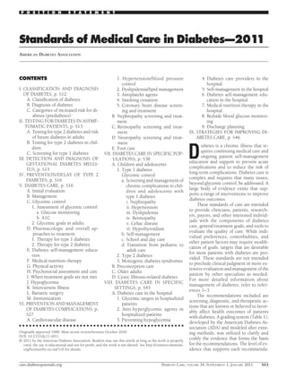 P O S I T I O N               S T A T E M E N T




Standards of Medical Care in Diabetes—2011
AMERICAN DIABETES ASSOCIATION




CONTENTS                                                      1. Hypertension/blood pressure                        4. Diabetes care providers in the
                                                                 control                                               hospital
I. CLASSIFICATION AND DIAGNOSIS                               2. Dyslipidemia/lipid management                      5. Self-management in the hospital
   OF DIABETES, p. S12                                        3. Antiplatelet agents                                6. Diabetes self-management edu-
     A. Classiﬁcation of diabetes                             4. Smoking cessation                                     cation in the hospital
     B. Diagnosis of diabetes                                 5. Coronary heart disease screen-                     7. Medical nutrition therapy in the
     C. Categories of increased risk for di-                     ing and treatment                                     hospital
        abetes (prediabetes)                               B. Nephropathy screening and treat-                      8. Bedside blood glucose monitor-
II. TESTING FOR DIABETES IN ASYMP-                            ment                                                     ing
    TOMATIC PATIENTS, p. S13                               C. Retinopathy screening and treat-                      9. Discharge planning
     A. Testing for type 2 diabetes and risk                  ment                                            IX. STRATEGIES FOR IMPROVING DI-
        of future diabetes in adults                       D. Neuropathy screening and treat-                     ABETES CARE, p. S46
     B. Testing for type 2 diabetes in chil-                  ment

                                                                                                              D
        dren                                                                                                         iabetes is a chronic illness that re-
                                                           E. Foot care
     C. Screening for type 1 diabetes                                                                                quires continuing medical care and
                                                       VII. DIABETES CARE IN SPECIFIC POP-
III. DETECTION AND DIAGNOSIS OF                                                                                      ongoing patient self-management
                                                            ULATIONS, p. S38
     GESTATIONAL DIABETES MELLI-                                                                              education and support to prevent acute
                                                           A. Children and adolescents
     TUS, p. S15                                                                                              complications and to reduce the risk of
                                                              1. Type 1 diabetes
IV. PREVENTION/DELAY OF TYPE 2                                                                                long-term complications. Diabetes care is
                                                                 Glycemic control
     DIABETES, p. S16                                                                                         complex and requires that many issues,
                                                                 a. Screening and management of
V. DIABETES CARE, p. S16                                                                                      beyond glycemic control, be addressed. A
                                                                    chronic complications in chil-
     A. Initial evaluation                                                                                    large body of evidence exists that sup-
                                                                    dren and adolescents with
     B. Management                                                                                            ports a range of interventions to improve
                                                                    type 1 diabetes
     C. Glycemic control                                                                                      diabetes outcomes.
                                                                    i. Nephropathy
                                                                                                                   These standards of care are intended
        1. Assessment of glycemic control                           ii. Hypertension
                                                                                                              to provide clinicians, patients, research-
           a. Glucose monitoring                                    iii. Dyslipidemia
                                                                                                              ers, payors, and other interested individ-
           b. A1C                                                   iv. Retinopathy
                                                                                                              uals with the components of diabetes
        2. Glycemic goals in adults                                 v. Celiac disease
                                                                                                              care, general treatment goals, and tools to
     D. Pharmacologic and overall ap-                               vi. Hypothyroidism
                                                                                                              evaluate the quality of care. While indi-
         proaches to treatment                                   b. Self-management
                                                                                                              vidual preferences, comorbidities, and
        1. Therapy for type 1 diabetes                           c. School and day care
                                                                                                              other patient factors may require modiﬁ-
        2. Therapy for type 2 diabetes                           d. Transition from pediatric to
                                                                                                              cation of goals, targets that are desirable
     E. Diabetes self-management educa-                             adult care
                                                                                                              for most patients with diabetes are pro-
        tion                                                  2. Type 2 diabetes
                                                                                                              vided. These standards are not intended
     F. Medical nutrition therapy                             3. Monogenic diabetes syndromes
                                                                                                              to preclude clinical judgment or more ex-
     G. Physical activity                                  B. Preconception care
                                                                                                              tensive evaluation and management of the
     H. Psychosocial assessment and care                   C. Older adults
                                                                                                              patient by other specialists as needed.
     I. When treatment goals are not met                   D. Cystic ﬁbrosis–related diabetes
                                                                                                              For more detailed information about
     J. Hypoglycemia                                   VIII. DIABETES CARE IN SPECIFIC
                                                                                                              management of diabetes, refer to refer-
     K. Intercurrent illness                                SETTINGS, p. S43
                                                                                                              ences 1–3.
     L. Bariatric surgery                                  A. Diabetes care in the hospital
                                                                                                                   The recommendations included are
     M. Immunization                                          1. Glycemic targets in hospitalized
                                                                                                              screening, diagnostic, and therapeutic ac-
VI. PREVENTION AND MANAGEMENT                                    patients
                                                                                                              tions that are known or believed to favor-
     OF DIABETES COMPLICATIONS, p.                            2. Anti-hyperglycemic agents in
                                                                                                              ably affect health outcomes of patients
     S27                                                         hospitalized patients
                                                                                                              with diabetes. A grading system (Table 1),
     A. Cardiovascular disease                                3. Preventing hypoglycemia
                                                                                                              developed by the American Diabetes As-
● ● ● ● ● ● ● ● ● ● ● ● ● ● ● ● ● ● ● ● ● ● ● ● ● ● ● ● ● ● ● ● ● ● ● ● ● ● ● ● ● ● ● ● ● ● ● ● ●
                                                                                                              sociation (ADA) and modeled after exist-
Originally approved 1988. Most recent review/revision October 2010.                                           ing methods, was utilized to clarify and
DOI: 10.2337/dc11-S011
© 2011 by the American Diabetes Association. Readers may use this article as long as the work is properly
                                                                                                              codify the evidence that forms the basis
  cited, the use is educational and not for proﬁt, and the work is not altered. See http://creativecommons.   for the recommendations. The level of ev-
  org/licenses/by-nc-nd/3.0/ for details.                                                                     idence that supports each recommenda-


care.diabetesjournals.org                                                                   DIABETES CARE, VOLUME 34, SUPPLEMENT 1, JANUARY 2011      S11
 