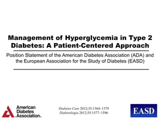 Management of Hyperglycemia in Type 2
Diabetes: A Patient-Centered Approach
Position Statement of the American Diabetes Association (ADA) and
    the European Association for the Study of Diabetes (EASD)




                       Diabetes Care 2012;35:1364–1379
                       Diabetologia 2012;55:1577–1596
 