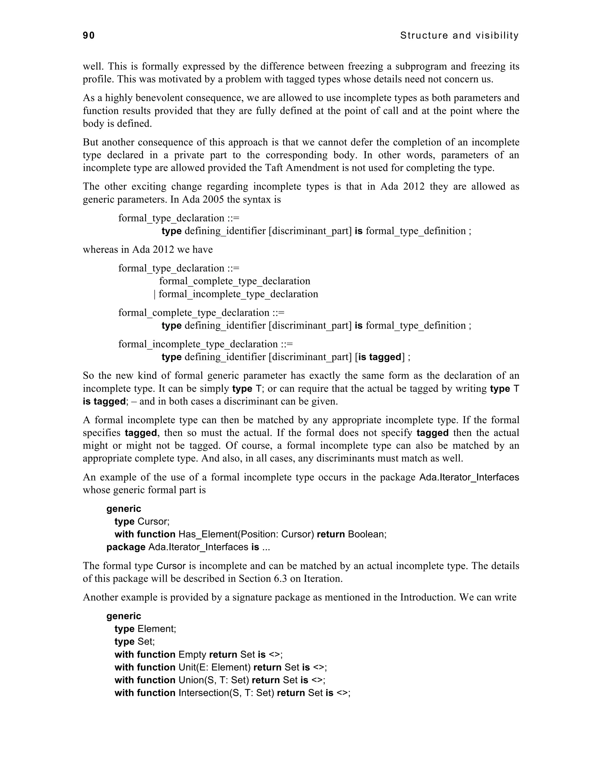 90 Structure and visibility 
well. This is formally expressed by the difference between freezing a subprogram and freezing its 
profile. This was motivated by a problem with tagged types whose details need not concern us. 
As a highly benevolent consequence, we are allowed to use incomplete types as both parameters and 
function results provided that they are fully defined at the point of call and at the point where the 
body is defined. 
But another consequence of this approach is that we cannot defer the completion of an incomplete 
type declared in a private part to the corresponding body. In other words, parameters of an 
incomplete type are allowed provided the Taft Amendment is not used for completing the type. 
The other exciting change regarding incomplete types is that in Ada 2012 they are allowed as 
generic parameters. In Ada 2005 the syntax is 
formal_type_declaration ::= 
type defining_identifier [discriminant_part] is formal_type_definition ; 
whereas in Ada 2012 we have 
formal_type_declaration ::= 
formal_complete_type_declaration 
| formal_incomplete_type_declaration 
formal_complete_type_declaration ::= 
type defining_identifier [discriminant_part] is formal_type_definition ; 
formal_incomplete_type_declaration ::= 
type defining_identifier [discriminant_part] [is tagged] ; 
So the new kind of formal generic parameter has exactly the same form as the declaration of an 
incomplete type. It can be simply type T; or can require that the actual be tagged by writing type T 
is tagged; – and in both cases a discriminant can be given. 
A formal incomplete type can then be matched by any appropriate incomplete type. If the formal 
specifies tagged, then so must the actual. If the formal does not specify tagged then the actual 
might or might not be tagged. Of course, a formal incomplete type can also be matched by an 
appropriate complete type. And also, in all cases, any discriminants must match as well. 
An example of the use of a formal incomplete type occurs in the package Ada.Iterator_Interfaces 
whose generic formal part is 
generic 
type Cursor; 
with function Has_Element(Position: Cursor) return Boolean; 
package Ada.Iterator_Interfaces is ... 
The formal type Cursor is incomplete and can be matched by an actual incomplete type. The details 
of this package will be described in Section 6.3 on Iteration. 
Another example is provided by a signature package as mentioned in the Introduction. We can write 
generic 
type Element; 
type Set; 
with function Empty return Set is <>; 
with function Unit(E: Element) return Set is <>; 
with function Union(S, T: Set) return Set is <>; 
with function Intersection(S, T: Set) return Set is <>; 
 