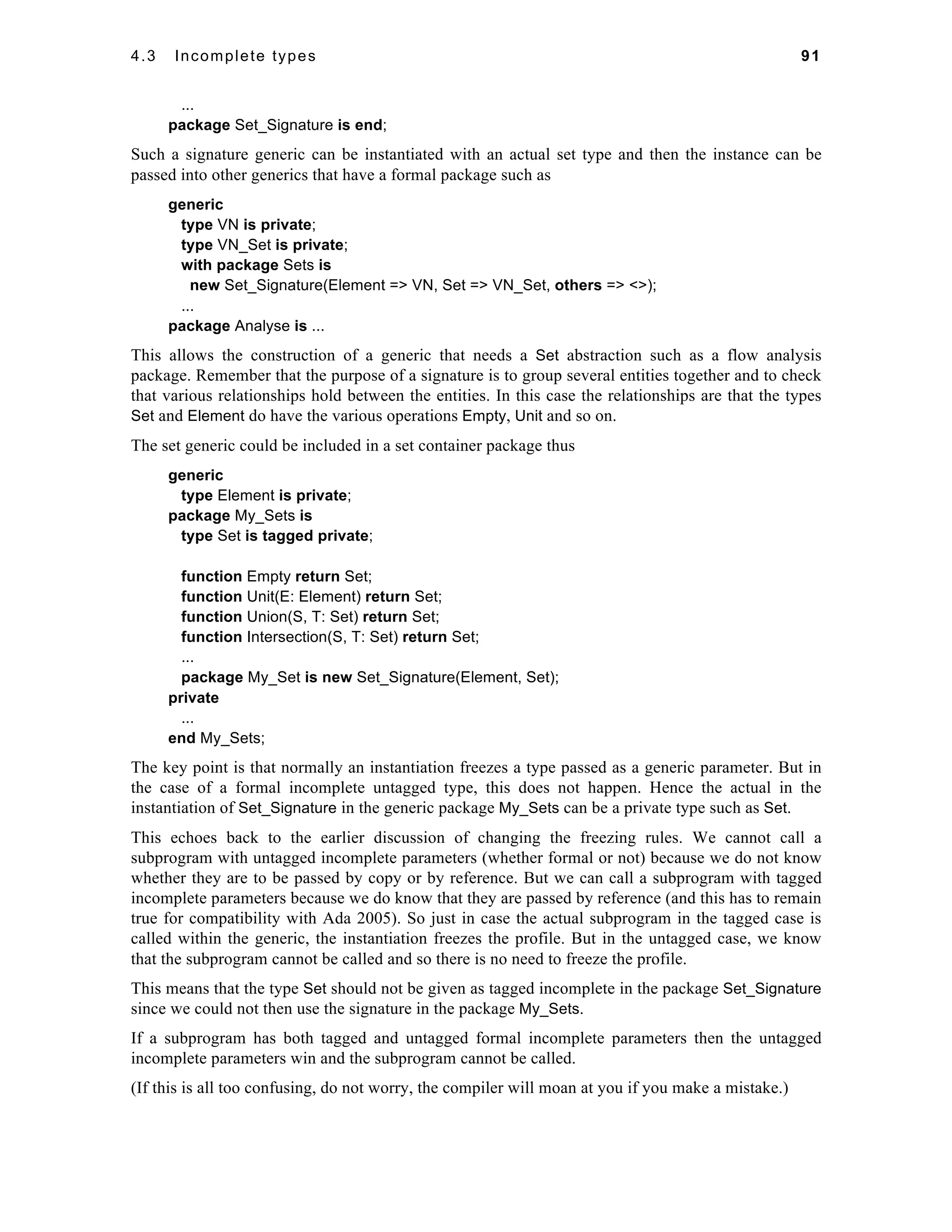 4.3 Incomplete types 91 
... 
package Set_Signature is end; 
Such a signature generic can be instantiated with an actual set type and then the instance can be 
passed into other generics that have a formal package such as 
generic 
type VN is private; 
type VN_Set is private; 
with package Sets is 
new Set_Signature(Element => VN, Set => VN_Set, others => <>); 
... 
package Analyse is ... 
This allows the construction of a generic that needs a Set abstraction such as a flow analysis 
package. Remember that the purpose of a signature is to group several entities together and to check 
that various relationships hold between the entities. In this case the relationships are that the types 
Set and Element do have the various operations Empty, Unit and so on. 
The set generic could be included in a set container package thus 
generic 
type Element is private; 
package My_Sets is 
type Set is tagged private; 
function Empty return Set; 
function Unit(E: Element) return Set; 
function Union(S, T: Set) return Set; 
function Intersection(S, T: Set) return Set; 
... 
package My_Set is new Set_Signature(Element, Set); 
private 
... 
end My_Sets; 
The key point is that normally an instantiation freezes a type passed as a generic parameter. But in 
the case of a formal incomplete untagged type, this does not happen. Hence the actual in the 
instantiation of Set_Signature in the generic package My_Sets can be a private type such as Set. 
This echoes back to the earlier discussion of changing the freezing rules. We cannot call a 
subprogram with untagged incomplete parameters (whether formal or not) because we do not know 
whether they are to be passed by copy or by reference. But we can call a subprogram with tagged 
incomplete parameters because we do know that they are passed by reference (and this has to remain 
true for compatibility with Ada 2005). So just in case the actual subprogram in the tagged case is 
called within the generic, the instantiation freezes the profile. But in the untagged case, we know 
that the subprogram cannot be called and so there is no need to freeze the profile. 
This means that the type Set should not be given as tagged incomplete in the package Set_Signature 
since we could not then use the signature in the package My_Sets. 
If a subprogram has both tagged and untagged formal incomplete parameters then the untagged 
incomplete parameters win and the subprogram cannot be called. 
(If this is all too confusing, do not worry, the compiler will moan at you if you make a mistake.) 
 