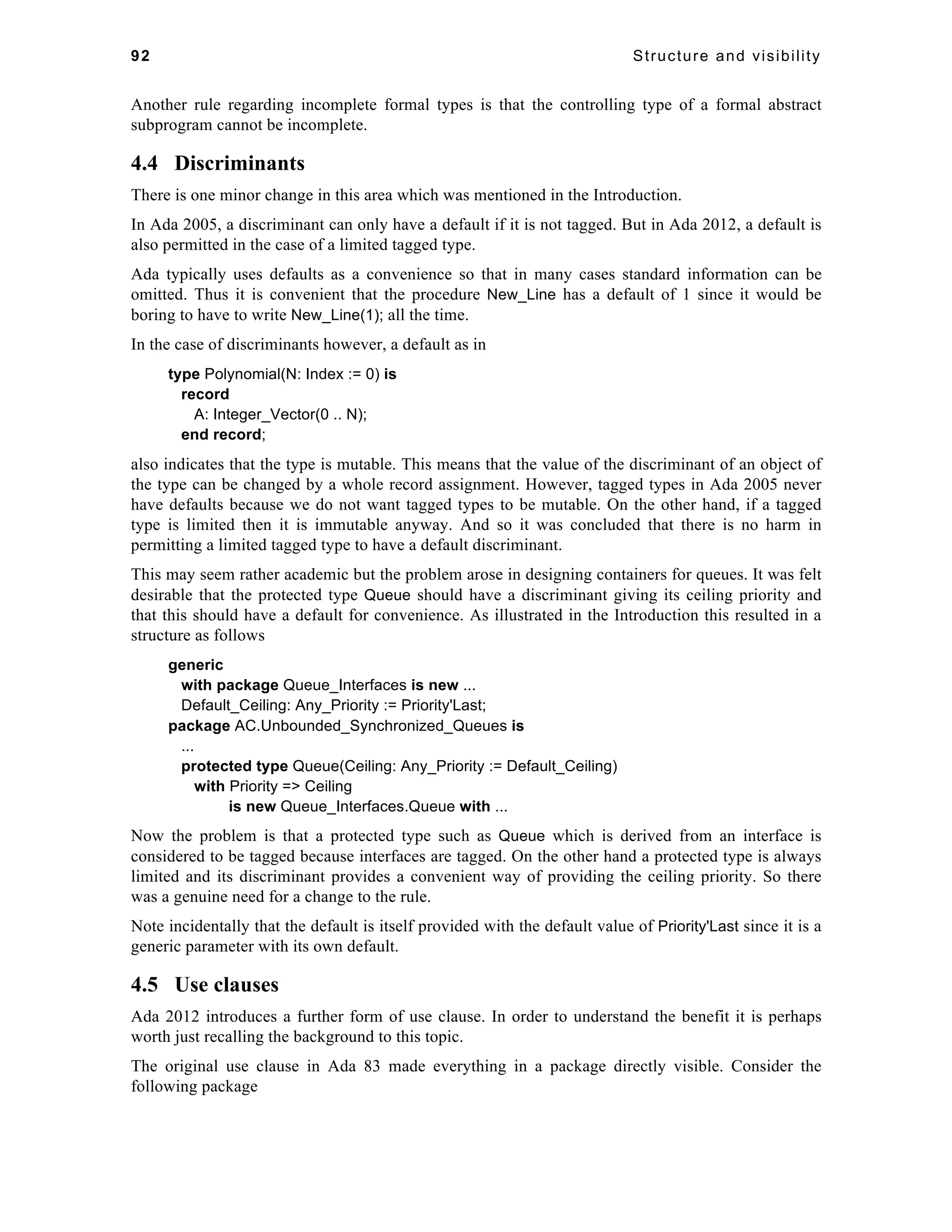 92 Structure and visibility 
Another rule regarding incomplete formal types is that the controlling type of a formal abstract 
subprogram cannot be incomplete. 
4.4 Discriminants 
There is one minor change in this area which was mentioned in the Introduction. 
In Ada 2005, a discriminant can only have a default if it is not tagged. But in Ada 2012, a default is 
also permitted in the case of a limited tagged type. 
Ada typically uses defaults as a convenience so that in many cases standard information can be 
omitted. Thus it is convenient that the procedure New_Line has a default of 1 since it would be 
boring to have to write New_Line(1); all the time. 
In the case of discriminants however, a default as in 
type Polynomial(N: Index := 0) is 
record 
A: Integer_Vector(0 .. N); 
end record; 
also indicates that the type is mutable. This means that the value of the discriminant of an object of 
the type can be changed by a whole record assignment. However, tagged types in Ada 2005 never 
have defaults because we do not want tagged types to be mutable. On the other hand, if a tagged 
type is limited then it is immutable anyway. And so it was concluded that there is no harm in 
permitting a limited tagged type to have a default discriminant. 
This may seem rather academic but the problem arose in designing containers for queues. It was felt 
desirable that the protected type Queue should have a discriminant giving its ceiling priority and 
that this should have a default for convenience. As illustrated in the Introduction this resulted in a 
structure as follows 
generic 
with package Queue_Interfaces is new ... 
Default_Ceiling: Any_Priority := Priority'Last; 
package AC.Unbounded_Synchronized_Queues is 
... 
protected type Queue(Ceiling: Any_Priority := Default_Ceiling) 
with Priority => Ceiling 
is new Queue_Interfaces.Queue with ... 
Now the problem is that a protected type such as Queue which is derived from an interface is 
considered to be tagged because interfaces are tagged. On the other hand a protected type is always 
limited and its discriminant provides a convenient way of providing the ceiling priority. So there 
was a genuine need for a change to the rule. 
Note incidentally that the default is itself provided with the default value of Priority'Last since it is a 
generic parameter with its own default. 
4.5 Use clauses 
Ada 2012 introduces a further form of use clause. In order to understand the benefit it is perhaps 
worth just recalling the background to this topic. 
The original use clause in Ada 83 made everything in a package directly visible. Consider the 
following package 
 