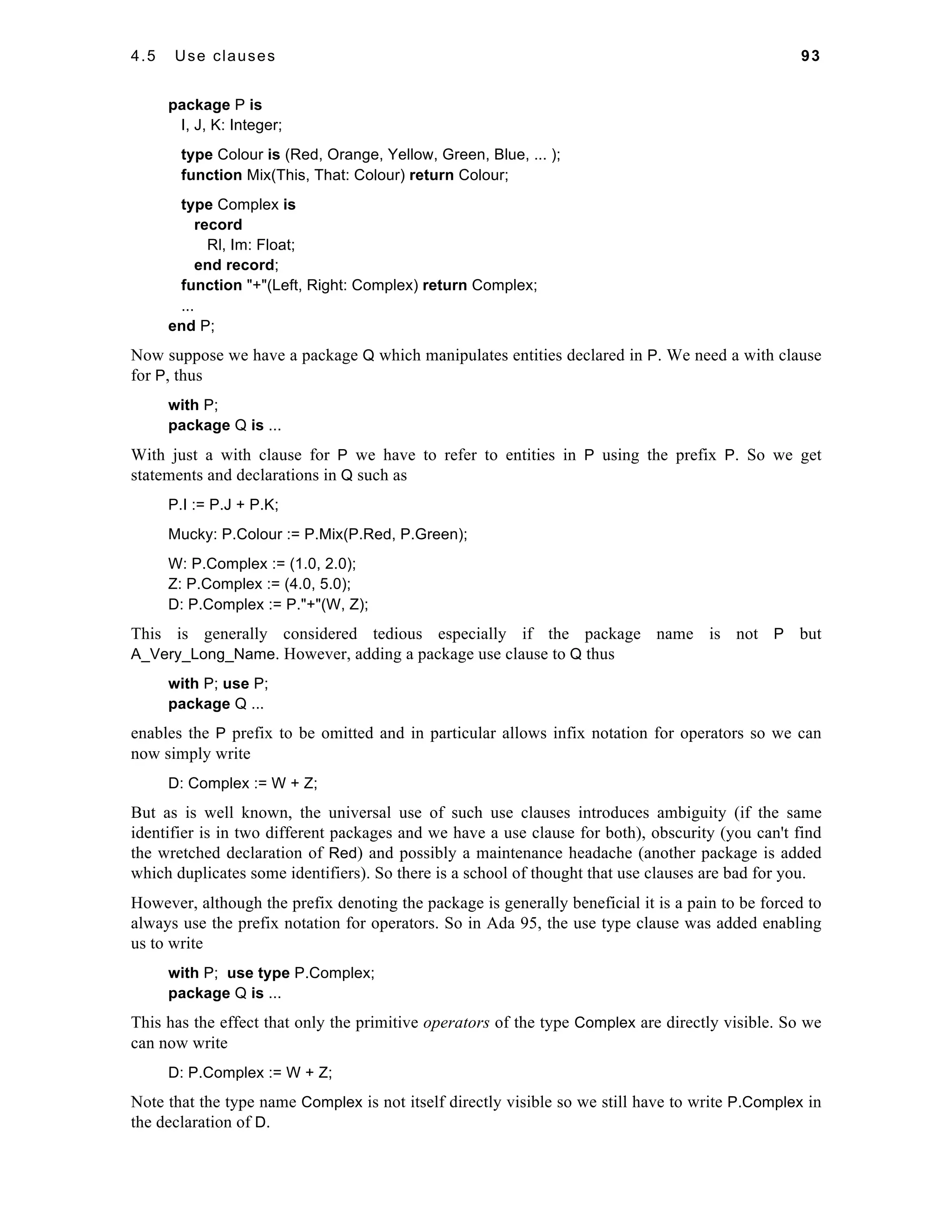 4.5 Use clauses 93 
package P is 
I, J, K: Integer; 
type Colour is (Red, Orange, Yellow, Green, Blue, ... ); 
function Mix(This, That: Colour) return Colour; 
type Complex is 
record 
Rl, Im: Float; 
end record; 
function "+"(Left, Right: Complex) return Complex; 
... 
end P; 
Now suppose we have a package Q which manipulates entities declared in P. We need a with clause 
for P, thus 
with P; 
package Q is ... 
With just a with clause for P we have to refer to entities in P using the prefix P. So we get 
statements and declarations in Q such as 
P.I := P.J + P.K; 
Mucky: P.Colour := P.Mix(P.Red, P.Green); 
W: P.Complex := (1.0, 2.0); 
Z: P.Complex := (4.0, 5.0); 
D: P.Complex := P."+"(W, Z); 
This is generally considered tedious especially if the package name is not P but 
A_Very_Long_Name. However, adding a package use clause to Q thus 
with P; use P; 
package Q ... 
enables the P prefix to be omitted and in particular allows infix notation for operators so we can 
now simply write 
D: Complex := W + Z; 
But as is well known, the universal use of such use clauses introduces ambiguity (if the same 
identifier is in two different packages and we have a use clause for both), obscurity (you can't find 
the wretched declaration of Red) and possibly a maintenance headache (another package is added 
which duplicates some identifiers). So there is a school of thought that use clauses are bad for you. 
However, although the prefix denoting the package is generally beneficial it is a pain to be forced to 
always use the prefix notation for operators. So in Ada 95, the use type clause was added enabling 
us to write 
with P; use type P.Complex; 
package Q is ... 
This has the effect that only the primitive operators of the type Complex are directly visible. So we 
can now write 
D: P.Complex := W + Z; 
Note that the type name Complex is not itself directly visible so we still have to write P.Complex in 
the declaration of D. 
 