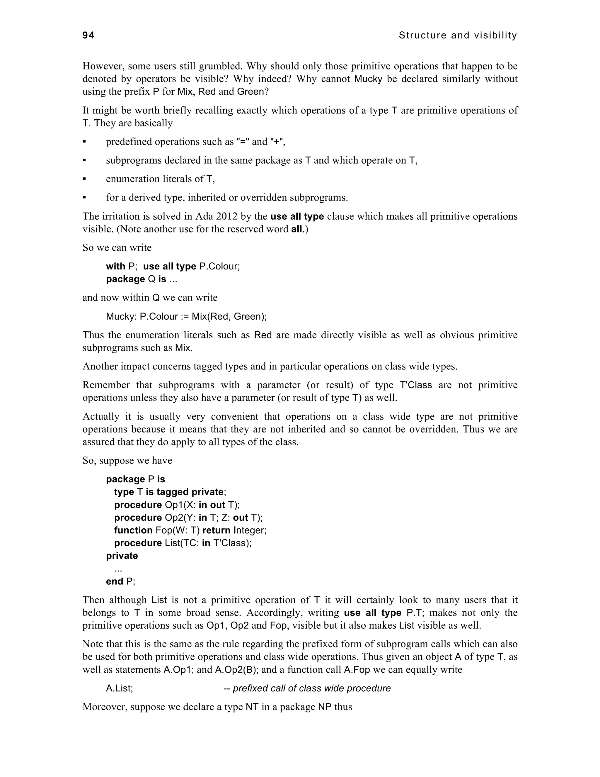 94 Structure and visibility 
However, some users still grumbled. Why should only those primitive operations that happen to be 
denoted by operators be visible? Why indeed? Why cannot Mucky be declared similarly without 
using the prefix P for Mix, Red and Green? 
It might be worth briefly recalling exactly which operations of a type T are primitive operations of 
T. They are basically 
▪ predefined operations such as "=" and "+", 
▪ subprograms declared in the same package as T and which operate on T, 
▪ enumeration literals of T, 
▪ for a derived type, inherited or overridden subprograms. 
The irritation is solved in Ada 2012 by the use all type clause which makes all primitive operations 
visible. (Note another use for the reserved word all.) 
So we can write 
with P; use all type P.Colour; 
package Q is ... 
and now within Q we can write 
Mucky: P.Colour := Mix(Red, Green); 
Thus the enumeration literals such as Red are made directly visible as well as obvious primitive 
subprograms such as Mix. 
Another impact concerns tagged types and in particular operations on class wide types. 
Remember that subprograms with a parameter (or result) of type T'Class are not primitive 
operations unless they also have a parameter (or result of type T) as well. 
Actually it is usually very convenient that operations on a class wide type are not primitive 
operations because it means that they are not inherited and so cannot be overridden. Thus we are 
assured that they do apply to all types of the class. 
So, suppose we have 
package P is 
type T is tagged private; 
procedure Op1(X: in out T); 
procedure Op2(Y: in T; Z: out T); 
function Fop(W: T) return Integer; 
procedure List(TC: in T'Class); 
private 
... 
end P; 
Then although List is not a primitive operation of T it will certainly look to many users that it 
belongs to T in some broad sense. Accordingly, writing use all type P.T; makes not only the 
primitive operations such as Op1, Op2 and Fop, visible but it also makes List visible as well. 
Note that this is the same as the rule regarding the prefixed form of subprogram calls which can also 
be used for both primitive operations and class wide operations. Thus given an object A of type T, as 
well as statements A.Op1; and A.Op2(B); and a function call A.Fop we can equally write 
A.List; -- prefixed call of class wide procedure 
Moreover, suppose we declare a type NT in a package NP thus 
 